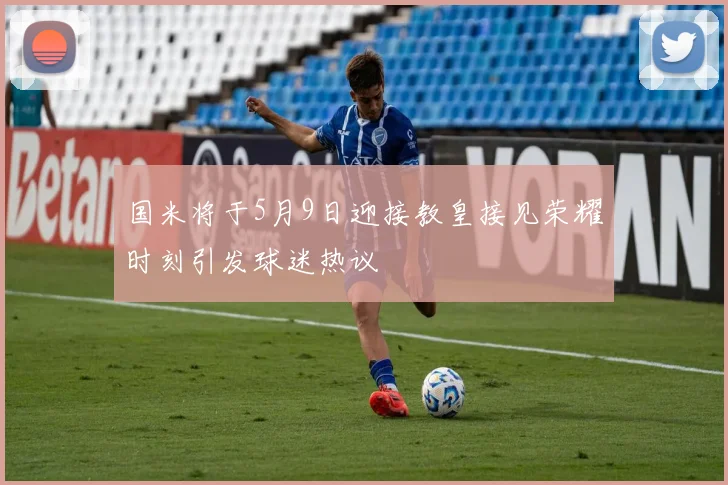 国米将于5月9日迎接教皇接见荣耀时刻引发球迷热议