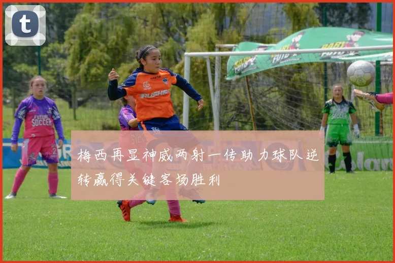 梅西再显神威两射一传助力球队逆转赢得关键客场胜利