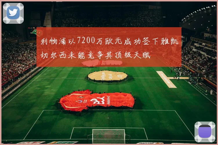 利物浦以7200万欧元成功签下雅凯切尔西未能竞争其顶级天赋