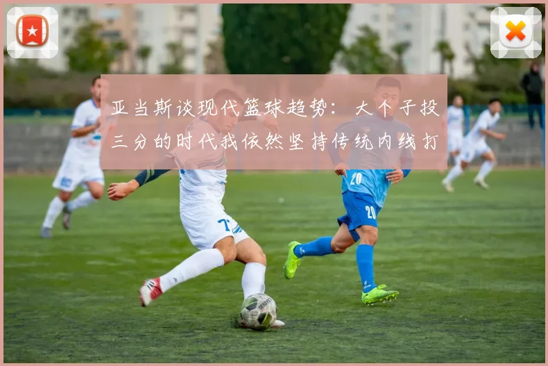 亚当斯谈现代篮球趋势：大个子投三分的时代我依然坚持传统内线打法