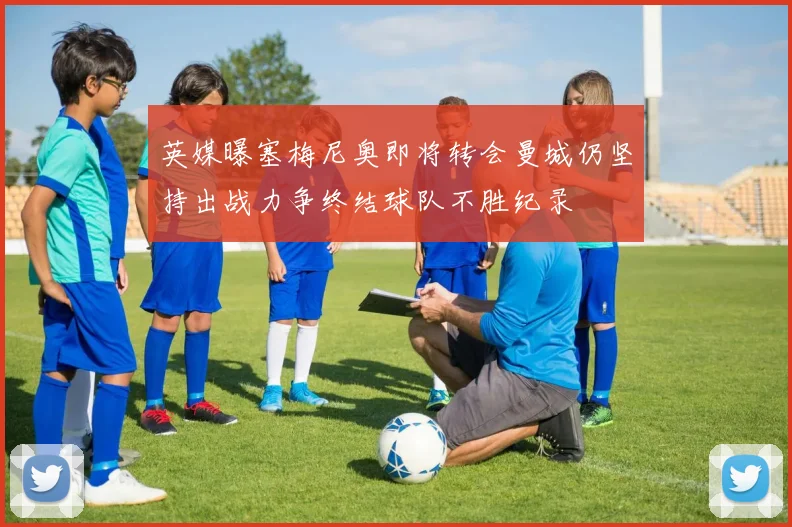 英媒曝塞梅尼奥即将转会曼城仍坚持出战力争终结球队不胜纪录