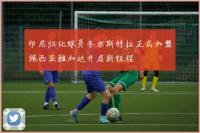印尼归化球员齐尔斯特拉正式加盟佩西亚雅加达开启新征程