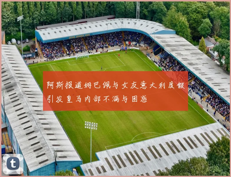 阿斯报道姆巴佩与女友意大利度假引发皇马内部不满与困惑