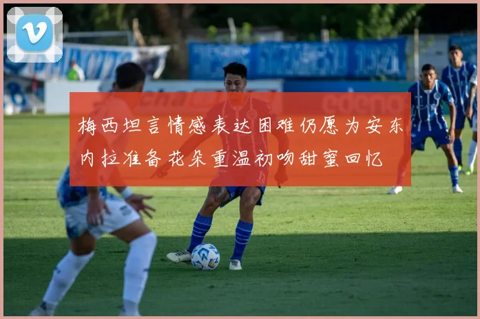 梅西坦言情感表达困难仍愿为安东内拉准备花朵重温初吻甜蜜回忆