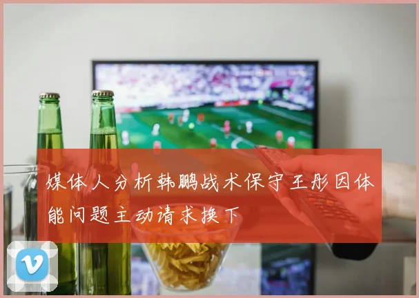 媒体人分析韩鹏战术保守王彤因体能问题主动请求换下