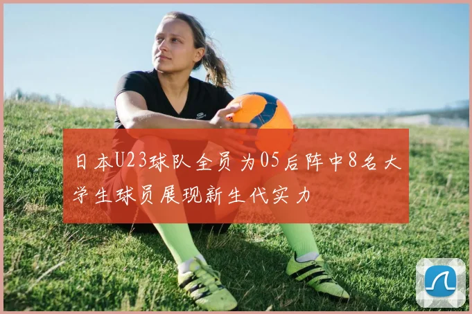 日本U23球队全员为05后阵中8名大学生球员展现新生代实力