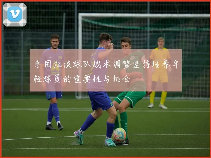 李国旭谈球队战术调整坚持培养年轻球员的重要性与机会