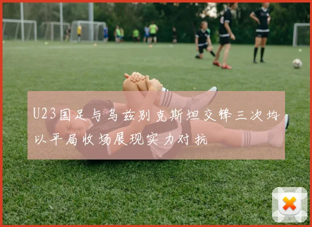 U23国足与乌兹别克斯坦交锋三次均以平局收场展现实力对抗